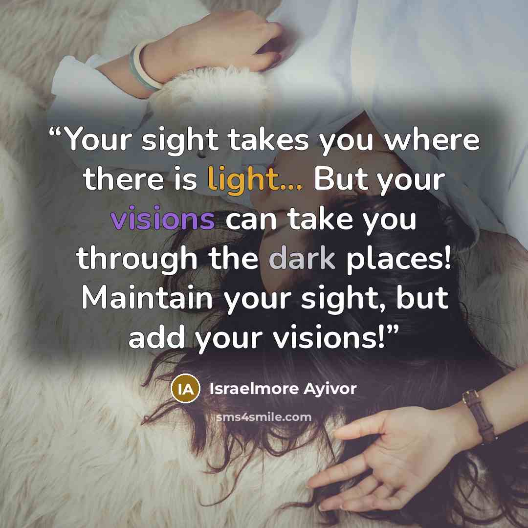 “Your sight takes you where there is light... But your visions can take you through the dark places! Maintain your sight, but add your visions!” quote by Israelmore Ayivor