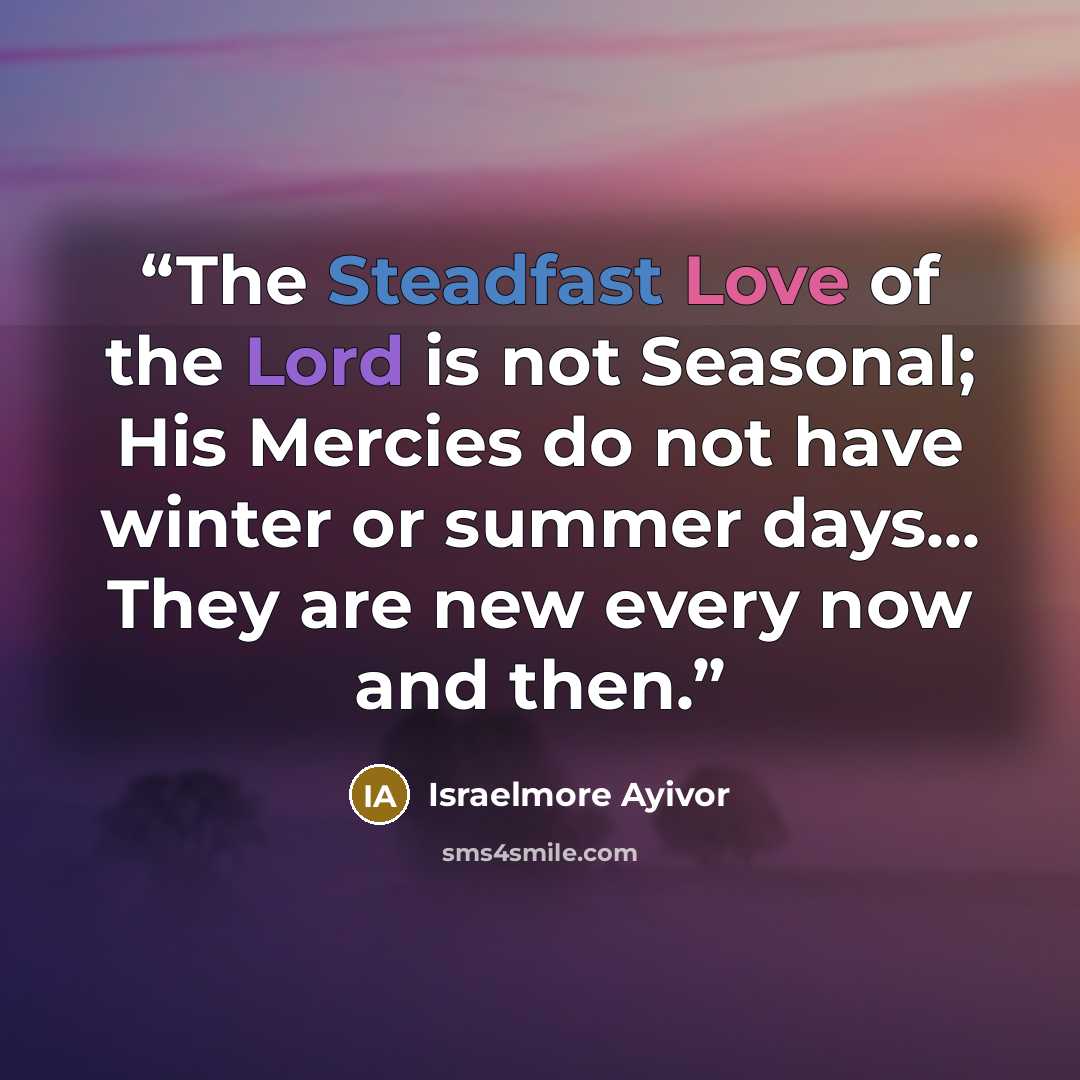 “The Steadfast Love of the Lord is not Seasonal; His Mercies do not have winter or summer days... They are new every now and then.” quote by Israelmore Ayivor