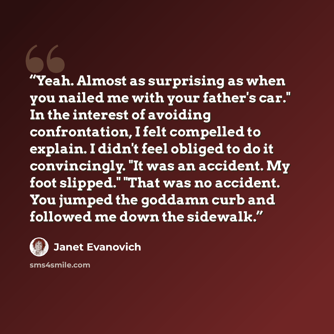 “Yeah. Almost as surprising as when you nailed me with your father's car." In the interest of avoiding confrontation, I felt compelled to explain. I didn't feel obliged to do it convincingly. "It was an accident. My foot slipped." "That was no accident. You jumped the goddamn curb and followed me…” quote by Janet Evanovich