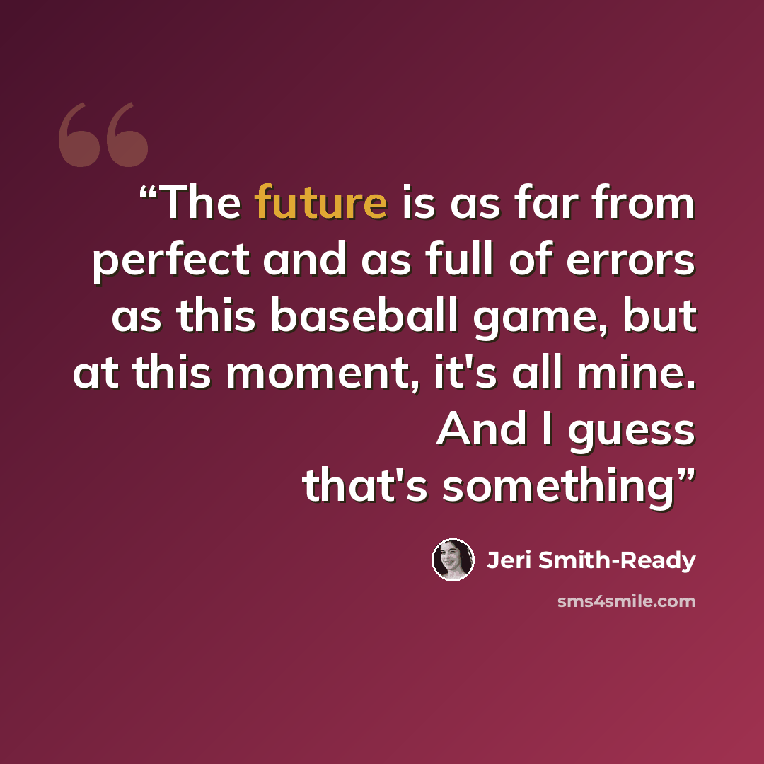 “The future is as far from perfect and as full of errors as this baseball game, but at this moment, it's all mine. And I guess that's something” quote by Jeri Smith-Ready