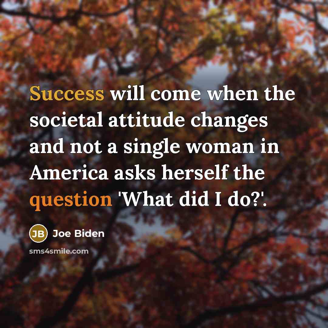 “Success will come when the societal attitude changes and not a single woman in America asks herself the question 'What did I do?'.” quote by Joe Biden