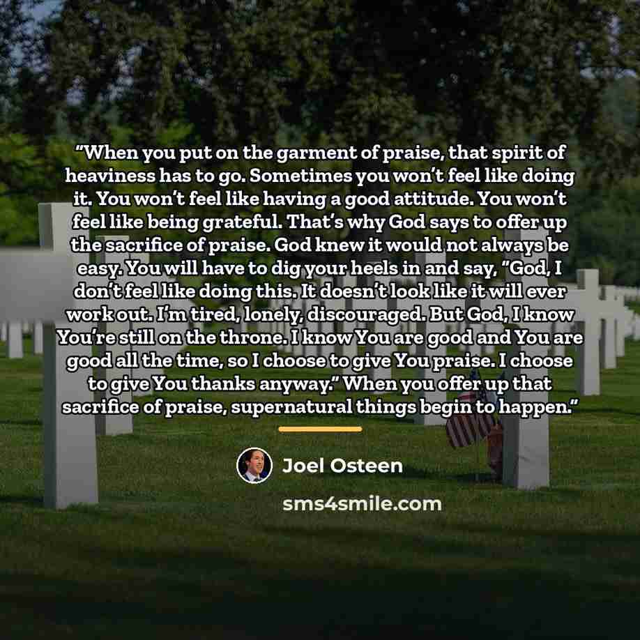 “When you put on the garment of praise, that spirit of heaviness has to go. Sometimes you won’t feel like doing it. You won’t feel like having a good attitude. You won’t feel like being grateful. That’s why God says to offer up the sacrifice of praise. God knew it would not always be easy. You will…” quote by Joel Osteen