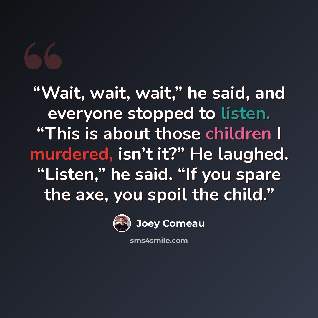 “Wait, wait, wait,” he said, and everyone stopped to listen. “This is about those children I murdered, isn’t it?” He laughed. “Listen,” he said. “If you spare the axe, you spoil the child.” quote by Joey Comeau