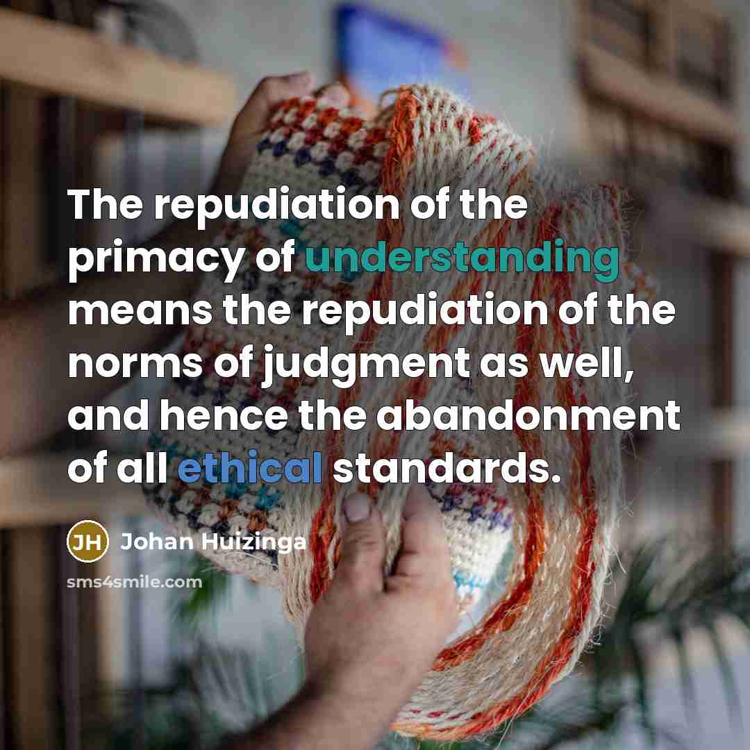 “The repudiation of the primacy of understanding means the repudiation of the norms of judgment as well, and hence the abandonment of all ethical standards.” quote by Johan Huizinga