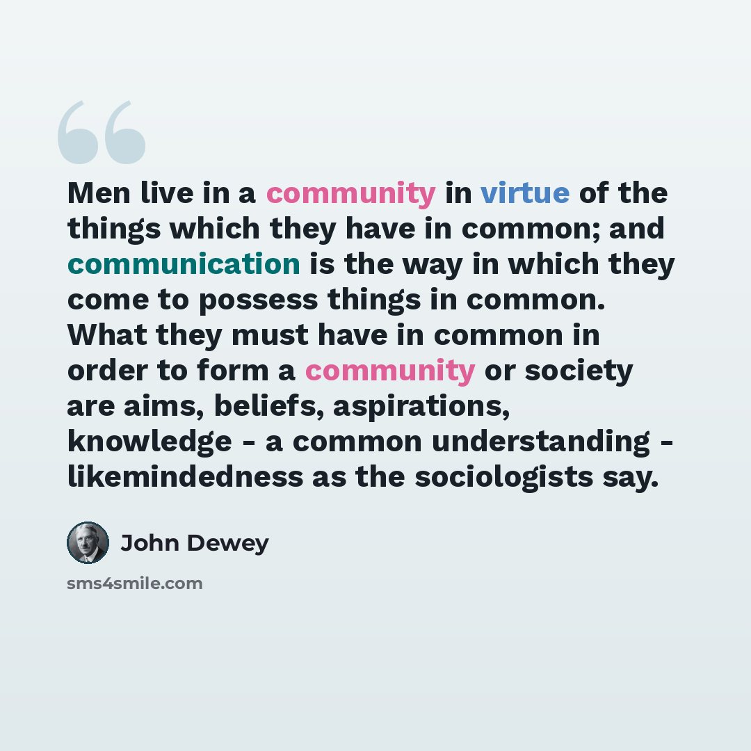 “Men live in a community in virtue of the things which they have in common; and communication is the way in which they come to possess things in common. What they must have in common in order to form a community or society are aims, beliefs, aspirations, knowledge - a common understanding…” quote by John Dewey