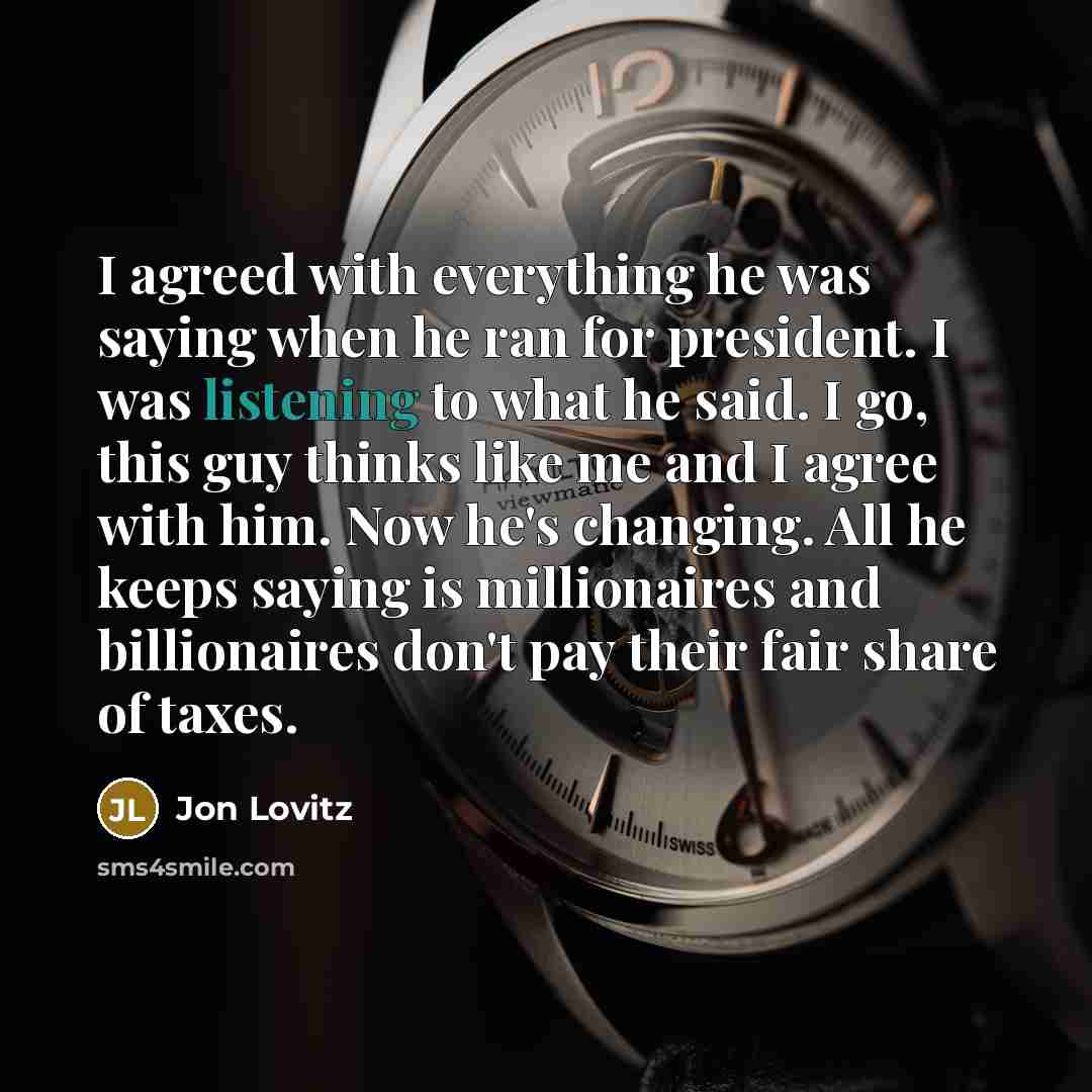 “I agreed with everything he was saying when he ran for president. I was listening to what he said. I go, this guy thinks like me and I agree with him. Now he's changing. All he keeps saying is millionaires and billionaires don't pay their fair share of taxes.” quote by Jon Lovitz