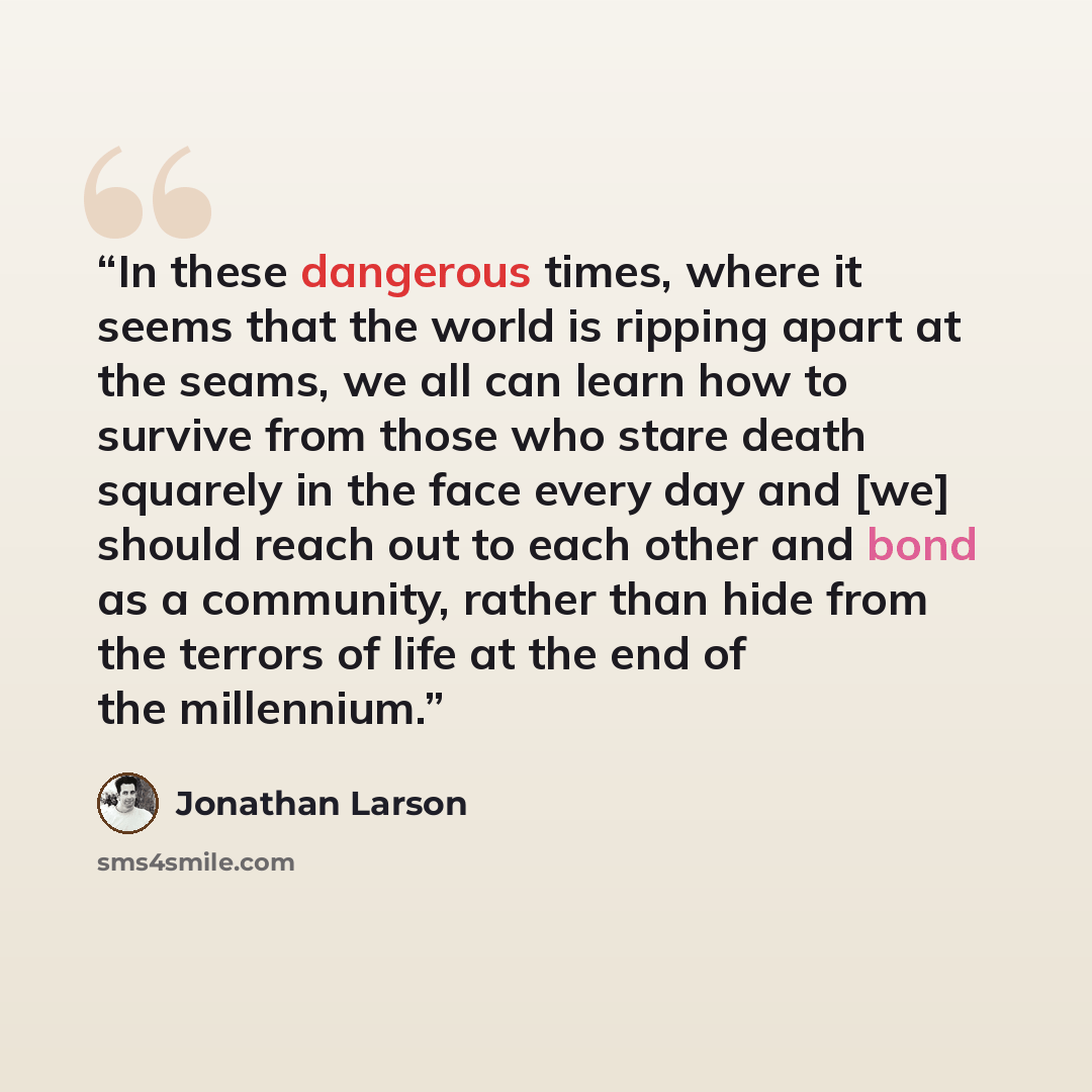 “In these dangerous times, where it seems that the world is ripping apart at the seams, we all can learn how to survive from those who stare death squarely in the face every day and [we] should reach out to each other and bond as a community, rather than hide from the terrors of life at the end of…” quote by Jonathan Larson