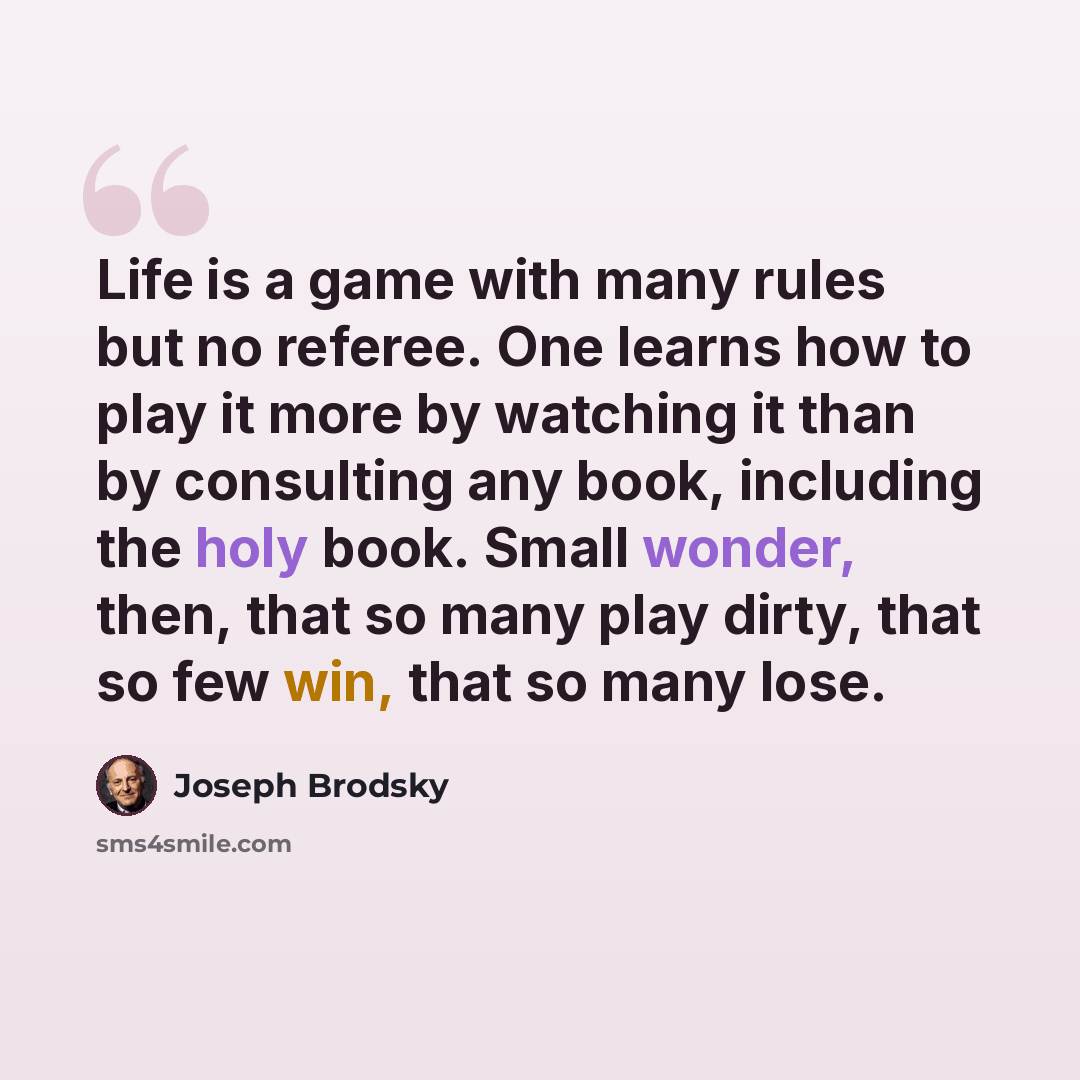 “Life is a game with many rules but no referee. One learns how to play it more by watching it than by consulting any book, including the holy book. Small wonder, then, that so many play dirty, that so few win, that so many lose.” quote by Joseph Brodsky