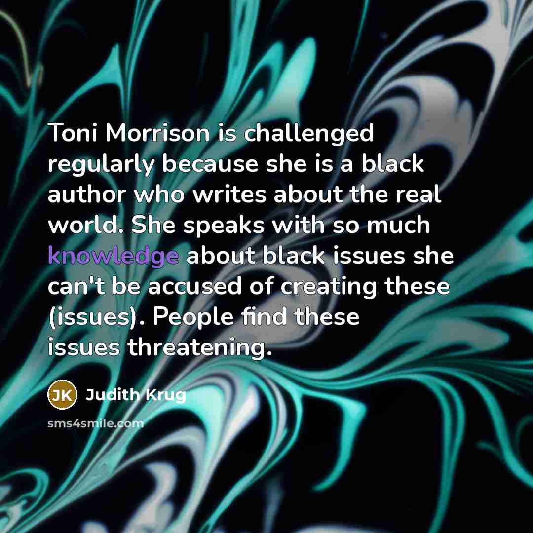 “Toni Morrison is challenged regularly because she is a black author who writes about the real world. She speaks with so much knowledge about black issues she can't be accused of creating these (issues). People find these issues threatening.” quote by Judith Krug