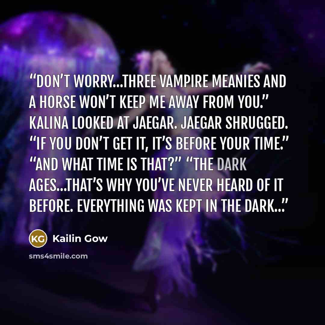 “Don’t worry…three vampire meanies and a horse won’t keep me away from you.” Kalina looked at Jaegar. Jaegar shrugged. “If you don’t get it, it’s before your time.” “And what time is that?” “The Dark Ages…that’s why you’ve never heard of it before. Everything was kept in the dark…” quote by Kailin Gow