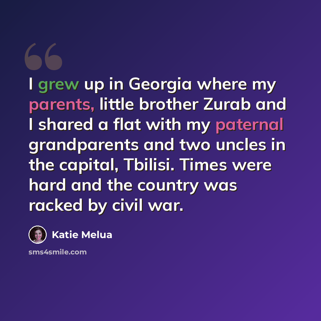 “I grew up in Georgia where my parents, little brother Zurab and I shared a flat with my paternal grandparents and two uncles in the capital, Tbilisi. Times were hard and the country was racked by civil war.” quote by Katie Melua