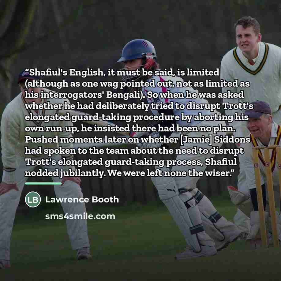 “Shafiul's English, it must be said, is limited (although as one wag pointed out, not as limited as his interrogators' Bengali). So when he was asked whether he had deliberately tried to disrupt Trott's elongated guard-taking procedure by aborting his own run-up, he insisted there had been no plan…” quote by Lawrence Booth