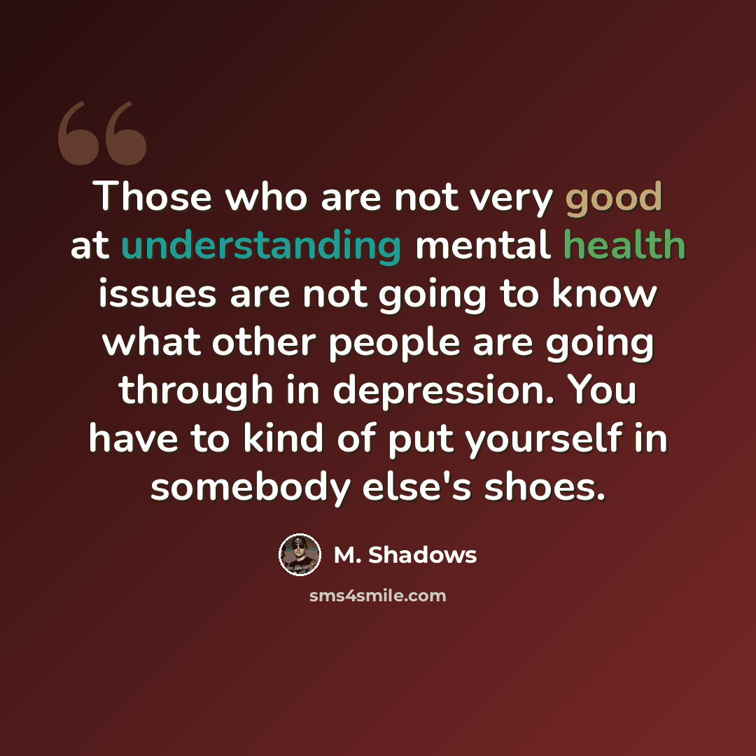 “Those who are not very good at understanding mental health issues are not going to know what other people are going through in depression. You have to kind of put yourself in somebody else's shoes.” quote by M. Shadows