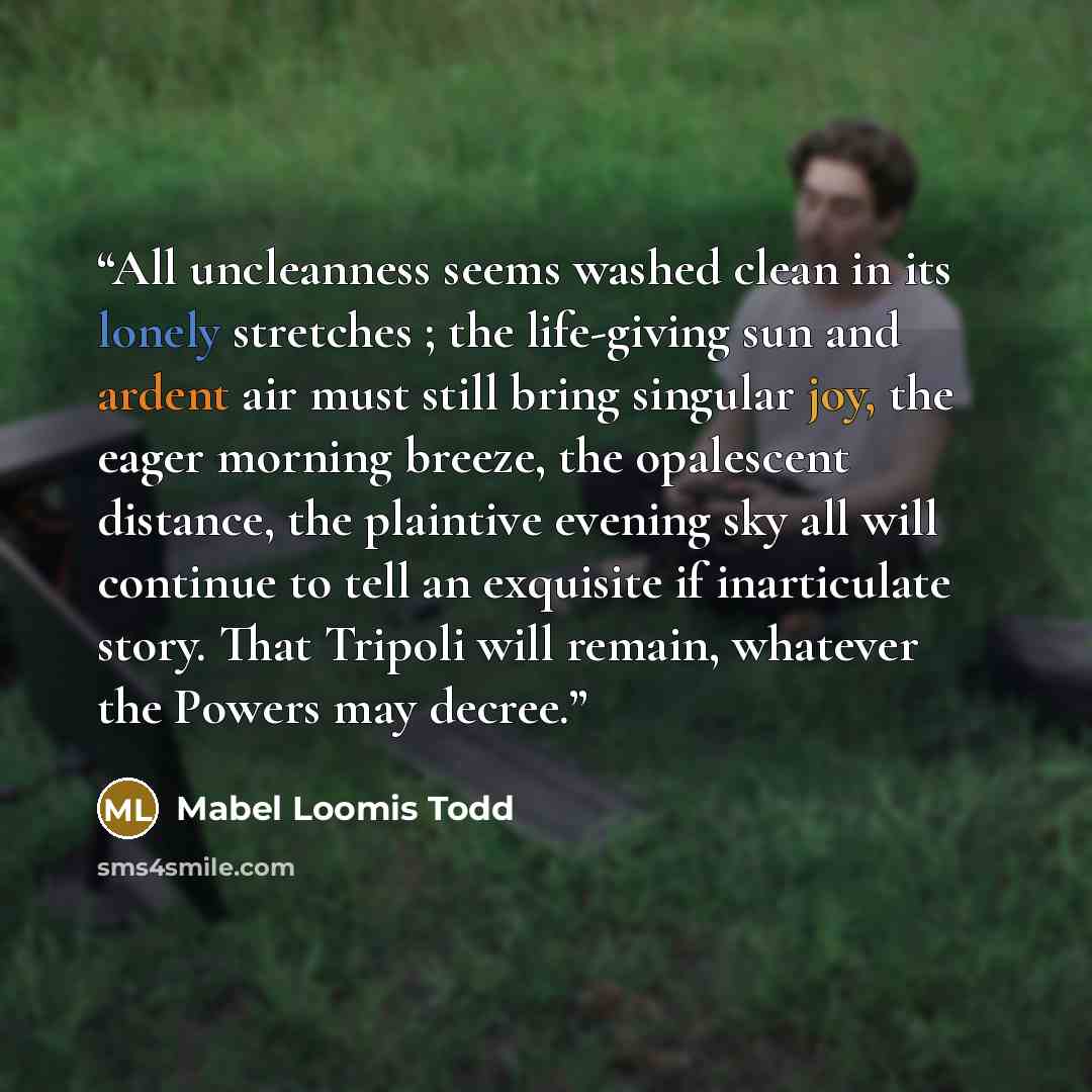 “All uncleanness seems washed clean in its lonely stretches ; the life-giving sun and ardent air must still bring singular joy, the eager morning breeze, the opalescent distance, the plaintive evening sky all will continue to tell an exquisite if inarticulate story. That Tripoli will remain…” quote by Mabel Loomis Todd