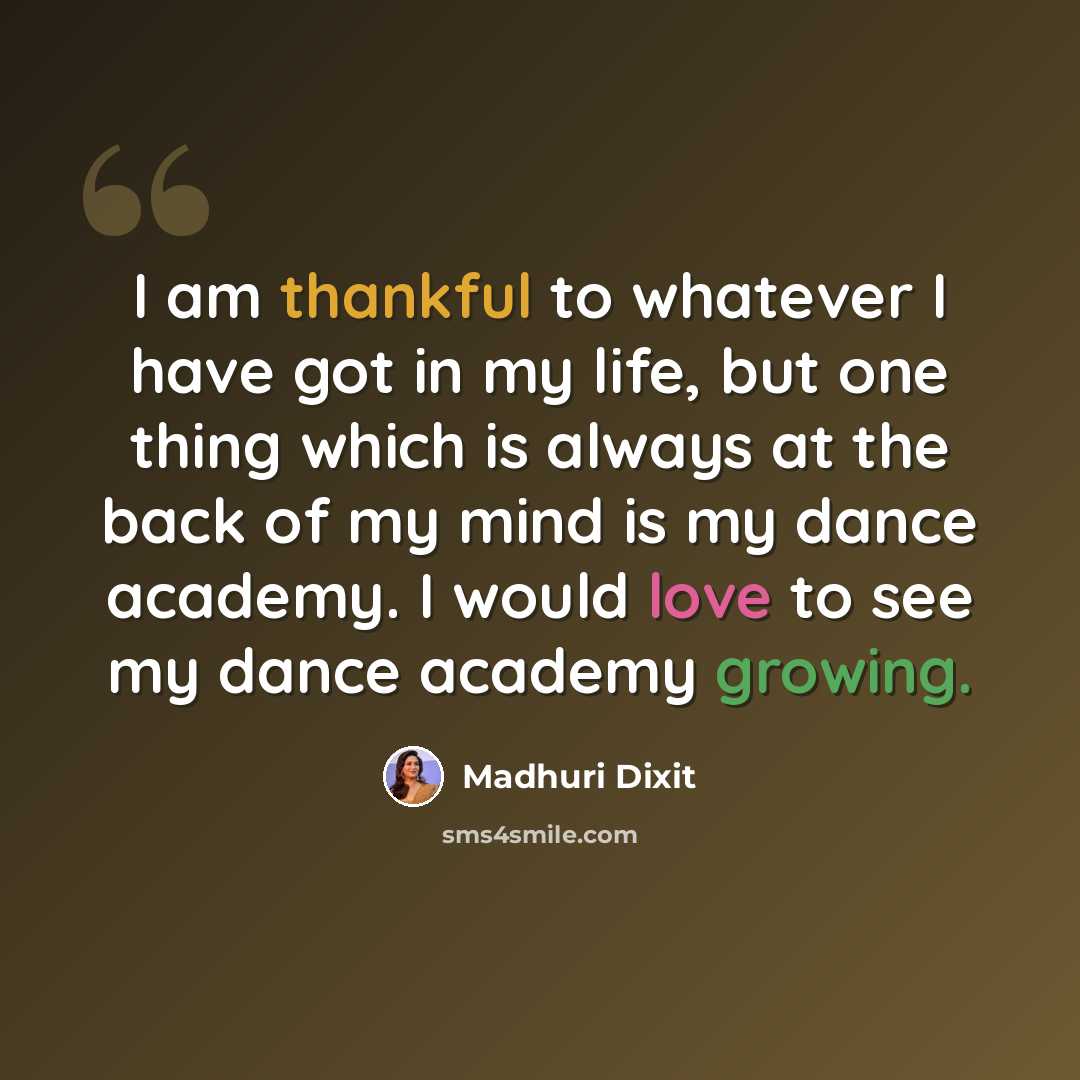 “I am thankful to whatever I have got in my life, but one thing which is always at the back of my mind is my dance academy. I would love to see my dance academy growing.” quote by Madhuri Dixit