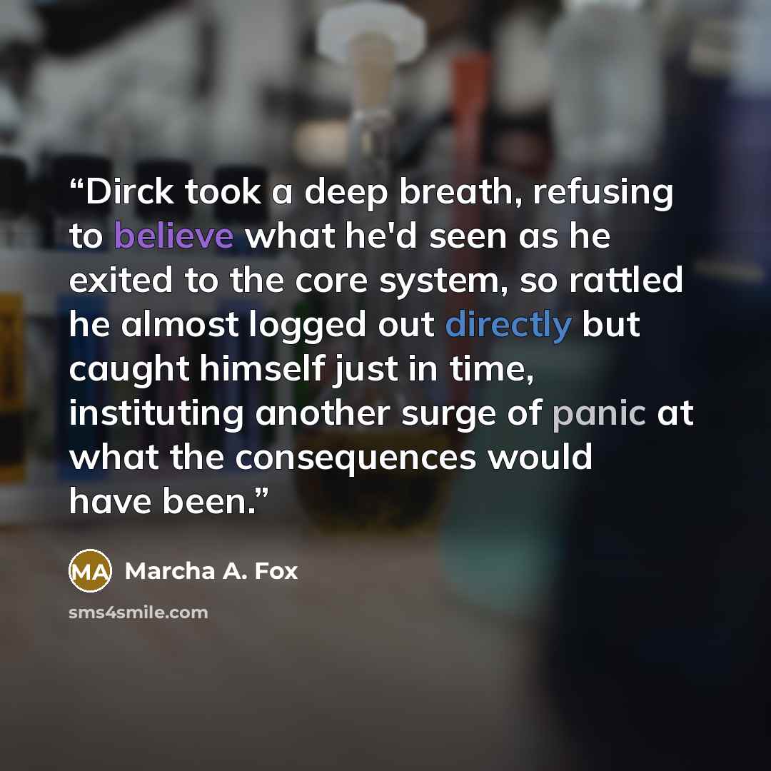 “Dirck took a deep breath, refusing to believe what he'd seen as he exited to the core system, so rattled he almost logged out directly but caught himself just in time, instituting another surge of panic at what the consequences would have been.” quote by Marcha A. Fox
