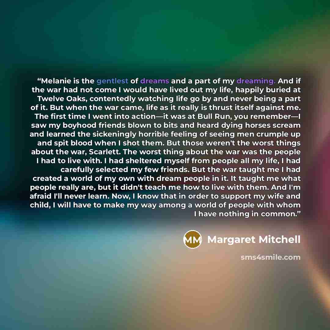 “Melanie is the gentlest of dreams and a part of my dreaming. And if the war had not come I would have lived out my life, happily buried at Twelve Oaks, contentedly watching life go by and never being a part of it. But when the war came, life as it really is thrust itself against me. The first time…” quote by Margaret Mitchell