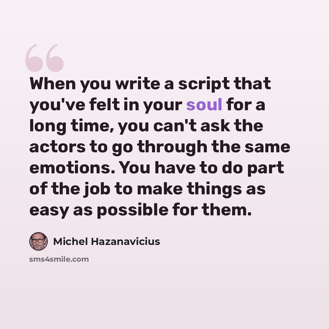 “When you write a script that you've felt in your soul for a long time, you can't ask the actors to go through the same emotions. You have to do part of the job to make things as easy as possible for them.” quote by Michel Hazanavicius