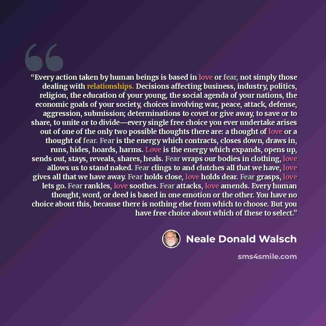 “Every action taken by human beings is based in love or fear, not simply those dealing with relationships. Decisions affecting business, industry, politics, religion, the education of your young, the social agenda of your nations, the economic goals of your society, choices involving war, peace…” quote by Neale Donald Walsch