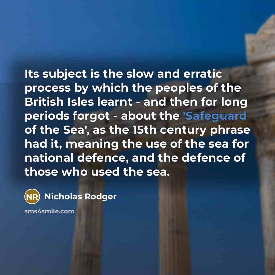 “Its subject is the slow and erratic process by which the peoples of the British Isles learnt - and then for long periods forgot - about the 'Safeguard of the Sea', as the 15th century phrase had it, meaning the use of the sea for national defence, and the defence of those who used the sea.” quote by Nicholas Rodger
