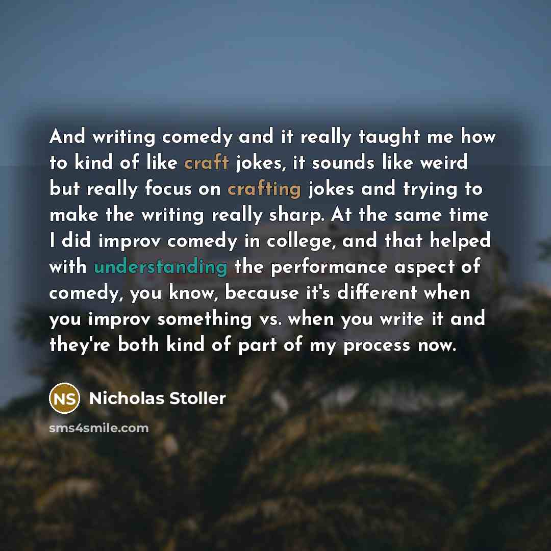 “And writing comedy and it really taught me how to kind of like craft jokes, it sounds like weird but really focus on crafting jokes and trying to make the writing really sharp. At the same time I did improv comedy in college, and that helped with understanding the performance aspect of comedy, you…” quote by Nicholas Stoller