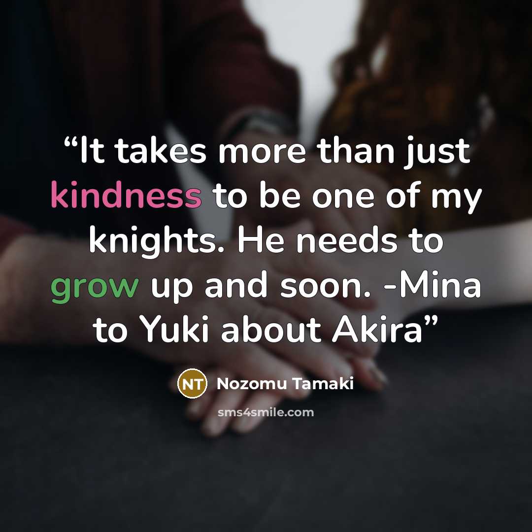 “It takes more than just kindness to be one of my knights. He needs to grow up and soon. -Mina to Yuki about Akira” quote by Nozomu Tamaki