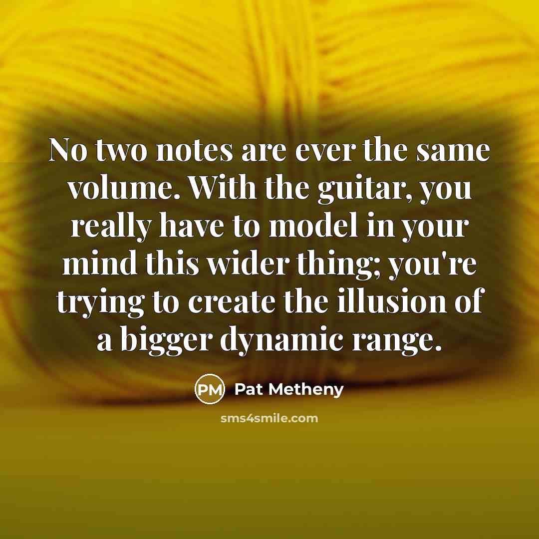 “No two notes are ever the same volume. With the guitar, you really have to model in your mind this wider thing; you're trying to create the illusion of a bigger dynamic range.” quote by Pat Metheny