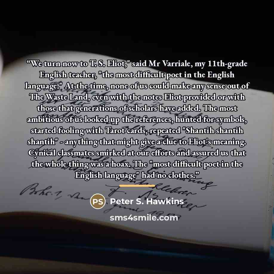 “We turn now to T. S. Eliot," said Mr Varriale, my 11th-grade English teacher, "the most difficult poet in the English language." At the time, none of us could make any sense out of The Waste Land, even with the notes Eliot provided or with those that generations of scholars have added. The most…” quote by Peter S. Hawkins