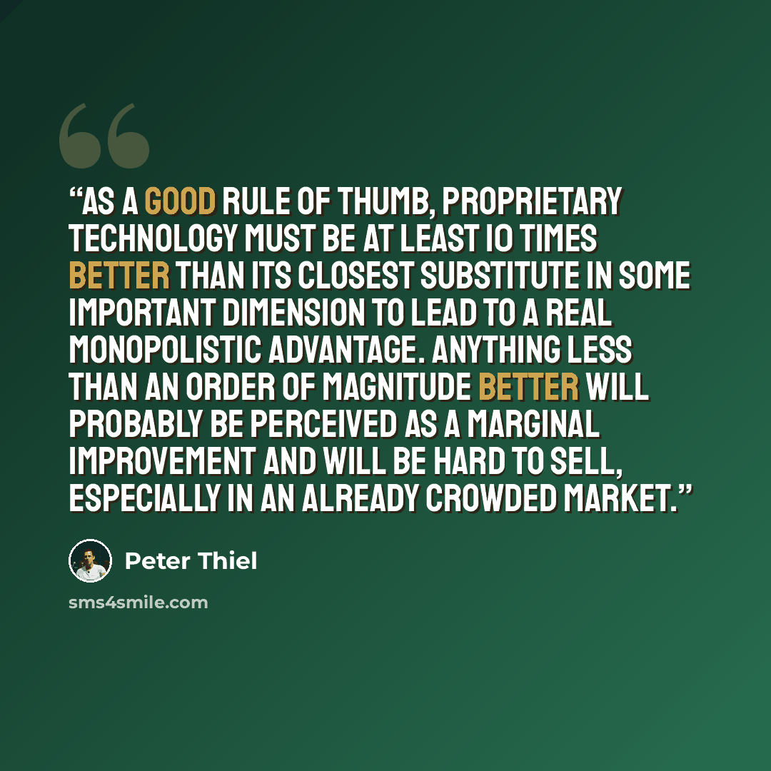 “As a good rule of thumb, proprietary technology must be at least 10 times better than its closest substitute in some important dimension to lead to a real monopolistic advantage. Anything less than an order of magnitude better will probably be perceived as a marginal improvement and will be hard…” quote by Peter Thiel