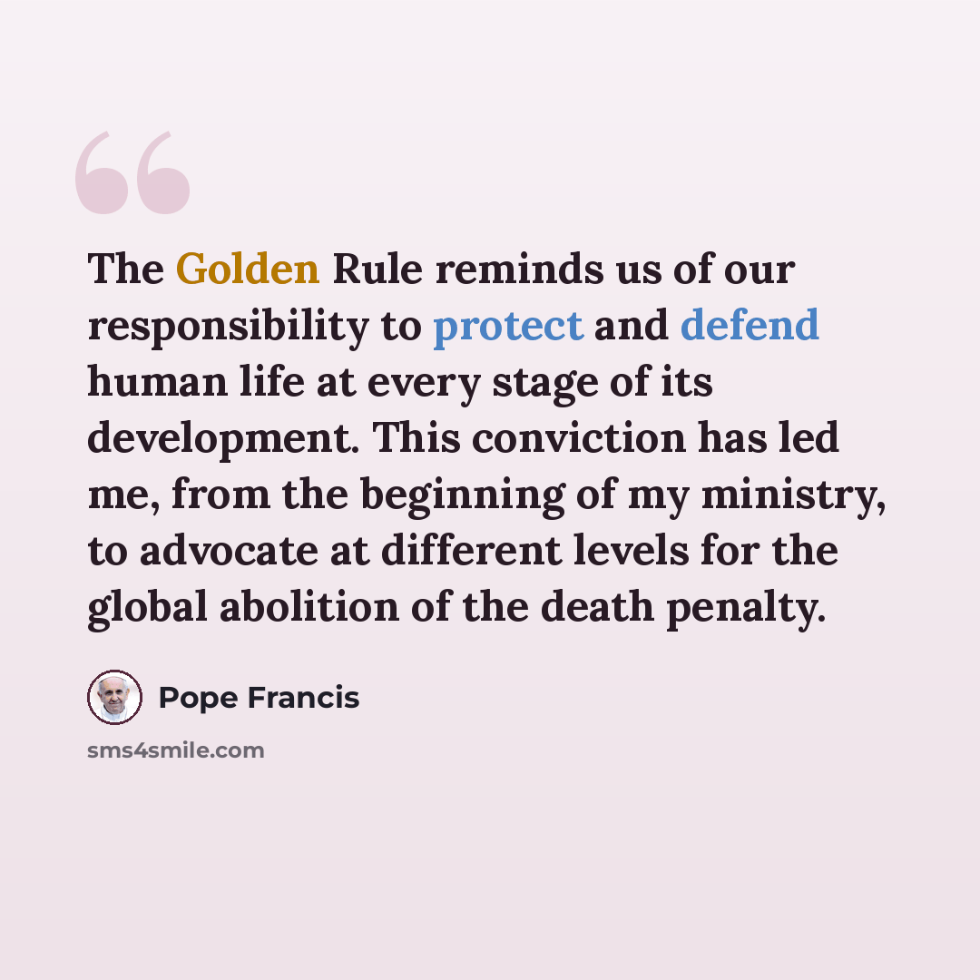 “The Golden Rule reminds us of our responsibility to protect and defend human life at every stage of its development. This conviction has led me, from the beginning of my ministry, to advocate at different levels for the global abolition of the death penalty.” quote by Pope Francis