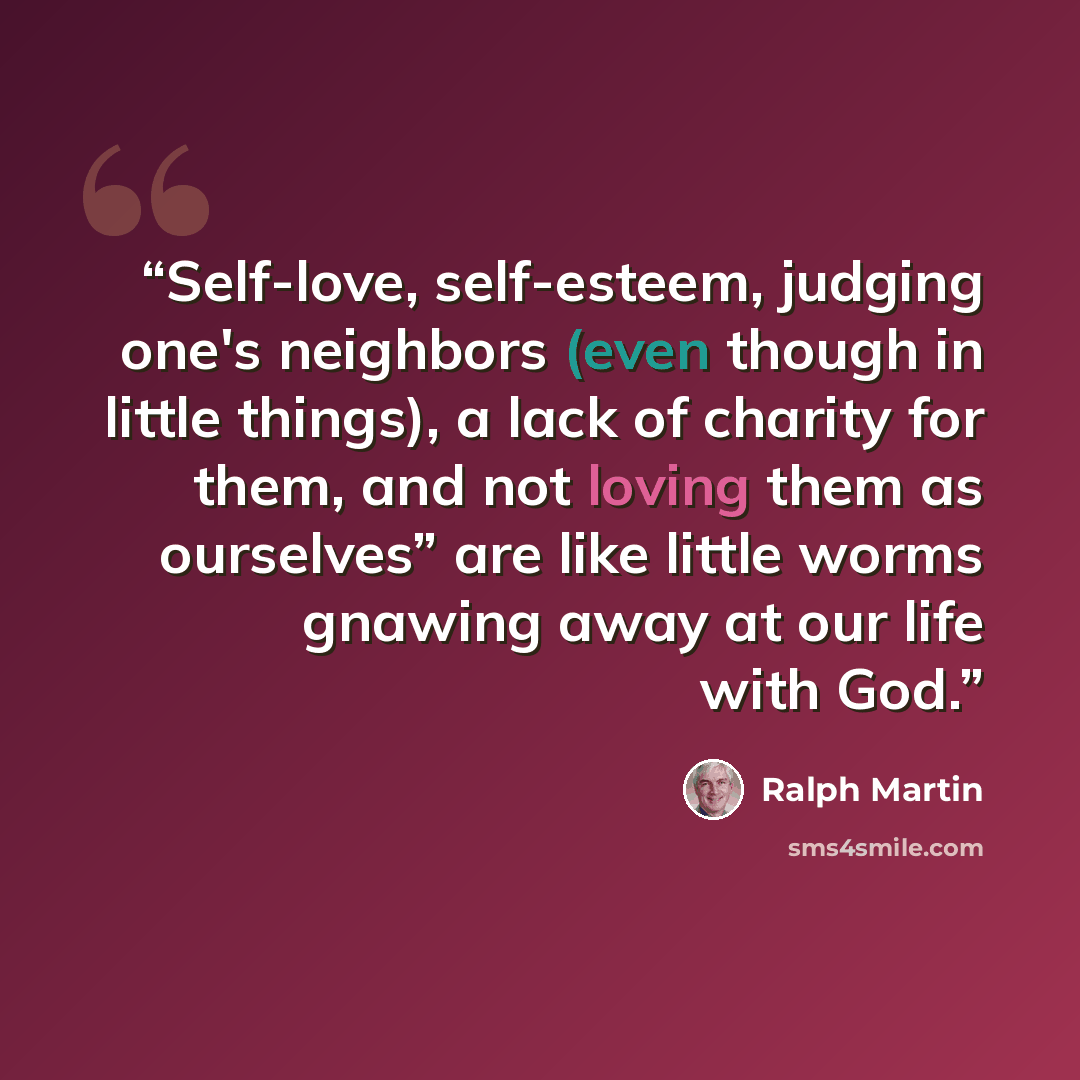 “Self-love, self-esteem, judging one's neighbors (even though in little things), a lack of charity for them, and not loving them as ourselves” are like little worms gnawing away at our life with God.” quote by Ralph Martin