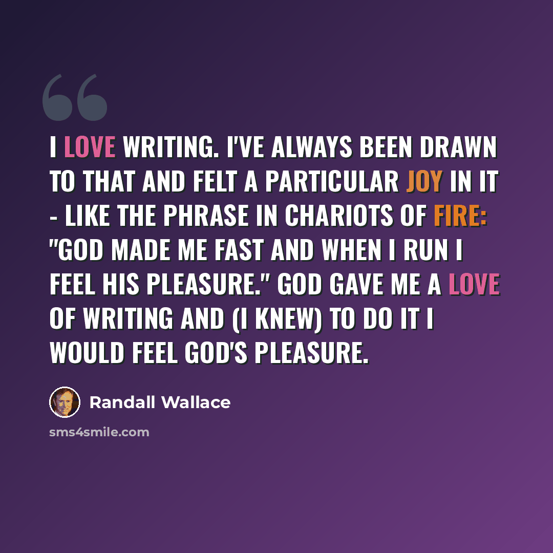 “I love writing. I've always been drawn to that and felt a particular joy in it - like the phrase in Chariots of Fire: "God made me fast and when I run I feel his pleasure." God gave me a love of writing and (I knew) to do it I would feel God's pleasure.” quote by Randall Wallace