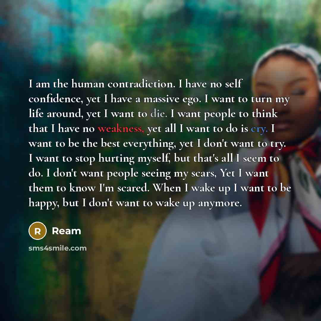 “I am the human contradiction. I have no self confidence, yet I have a massive ego. I want to turn my life around, yet I want to die. I want people to think that I have no weakness, yet all I want to do is cry. I want to be the best everything, yet I don't want to try. I want to stop hurting…” quote by Ream