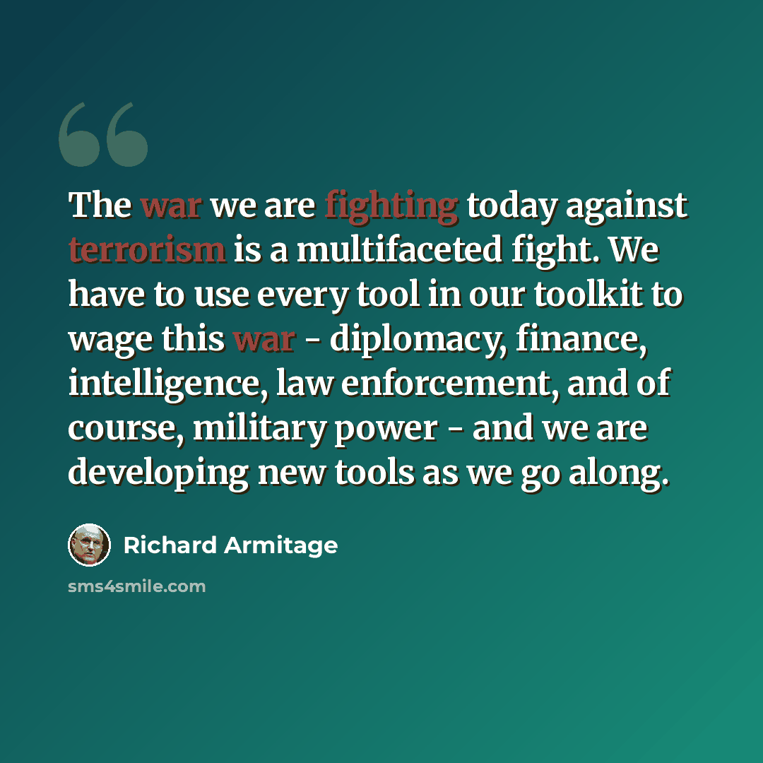 “The war we are fighting today against terrorism is a multifaceted fight. We have to use every tool in our toolkit to wage this war - diplomacy, finance, intelligence, law enforcement, and of course, military power - and we are developing new tools as we go along.” quote by Richard Armitage