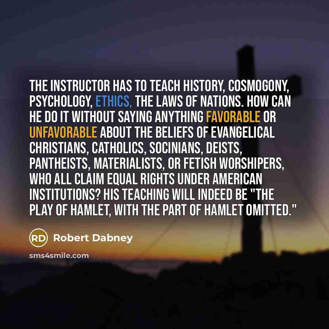 “The instructor has to teach history, cosmogony, psychology, ethics, the laws of nations. How can he do it without saying anything favorable or unfavorable about the beliefs of evangelical Christians, Catholics, Socinians, Deists, pantheists, materialists, or fetish worshipers, who all claim equal…” quote by Robert Dabney