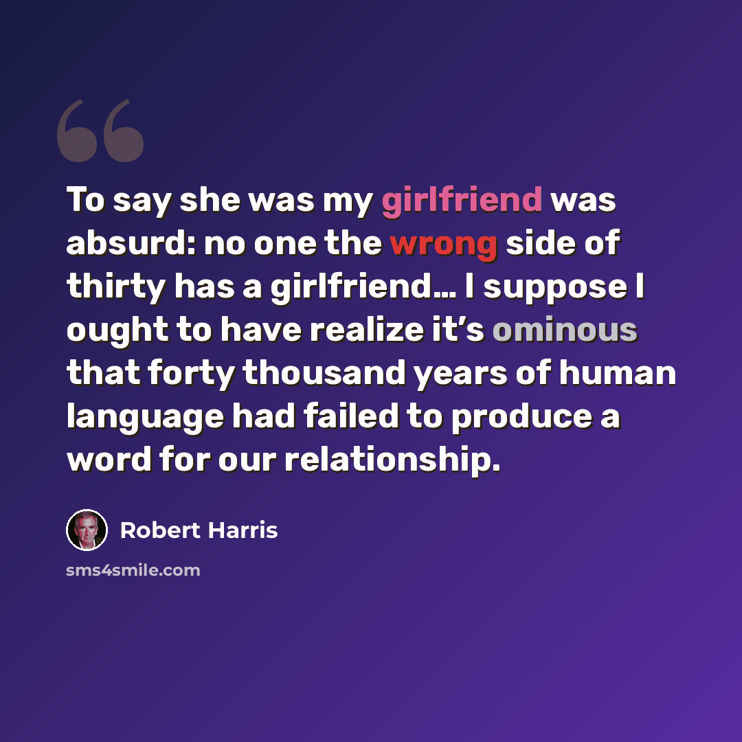 “To say she was my girlfriend was absurd: no one the wrong side of thirty has a girlfriend… I suppose I ought to have realize it’s ominous that forty thousand years of human language had failed to produce a word for our relationship.” quote by Robert Harris