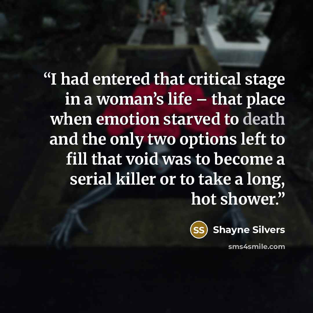 “I had entered that critical stage in a woman’s life – that place when emotion starved to death and the only two options left to fill that void was to become a serial killer or to take a long, hot shower.” quote by Shayne Silvers