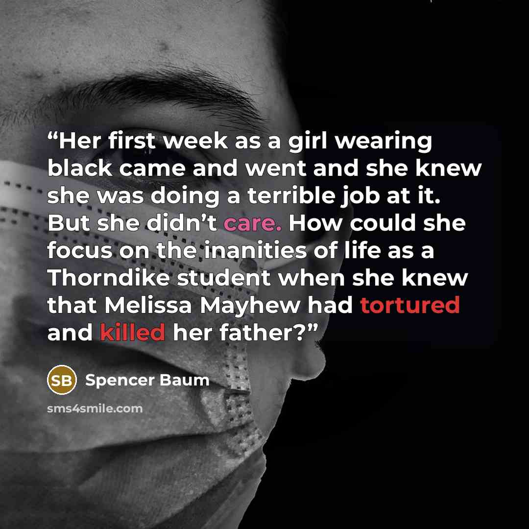 “Her first week as a girl wearing black came and went and she knew she was doing a terrible job at it. But she didn’t care. How could she focus on the inanities of life as a Thorndike student when she knew that Melissa Mayhew had tortured and killed her father?” quote by Spencer Baum