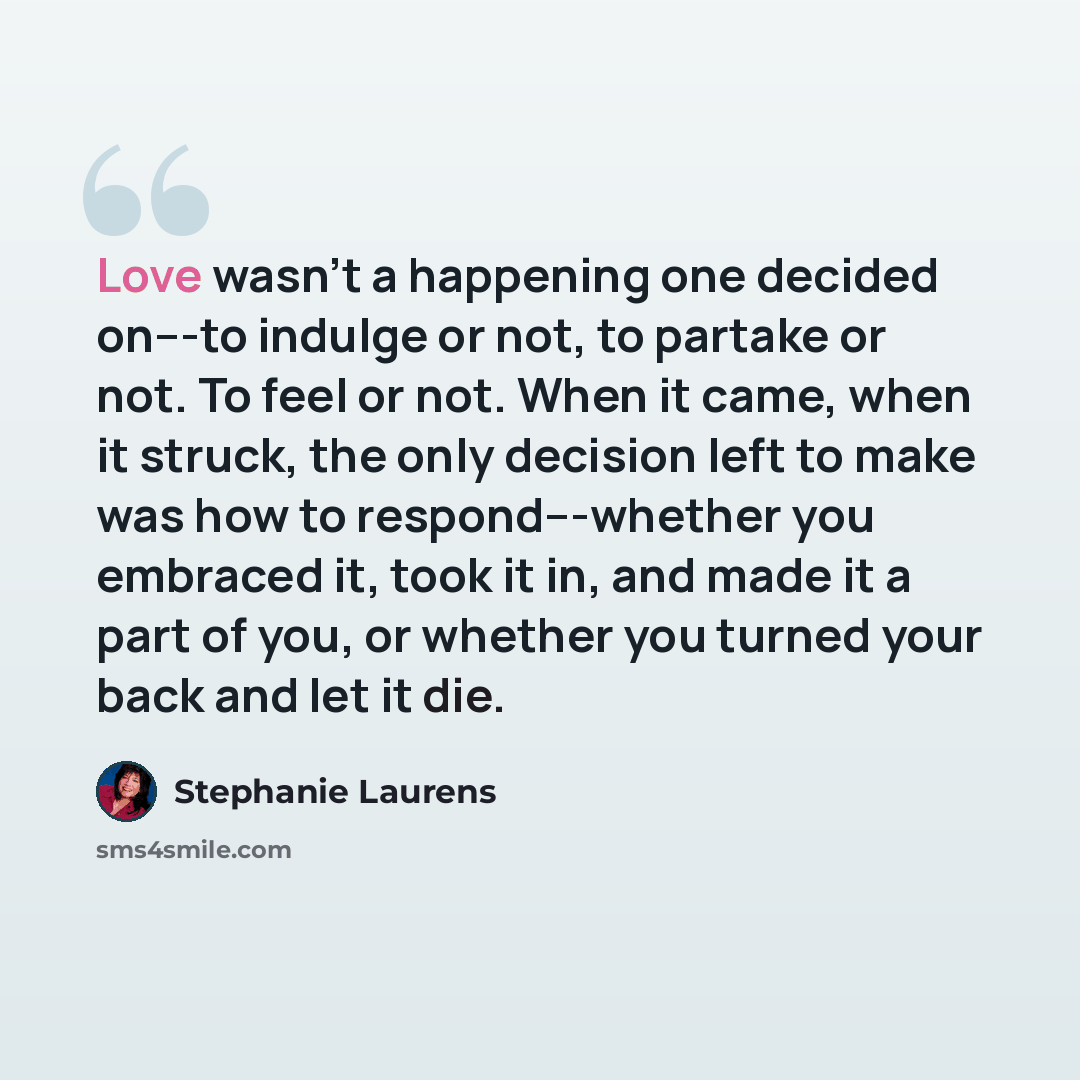 “Love wasn't a happening one decided on---to indulge or not, to partake or not. To feel or not. When it came, when it struck, the only decision left to make was how to respond---whether you embraced it, took it in, and made it a part of you, or whether you turned your back and let it die.” quote by Stephanie Laurens