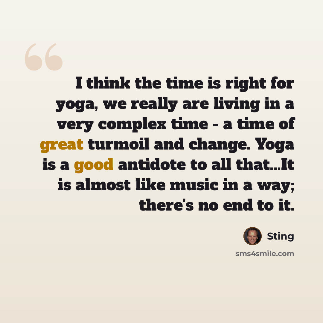 “I think the time is right for yoga, we really are living in a very complex time - a time of great turmoil and change. Yoga is a good antidote to all that...It is almost like music in a way; there's no end to it.” quote by Sting
