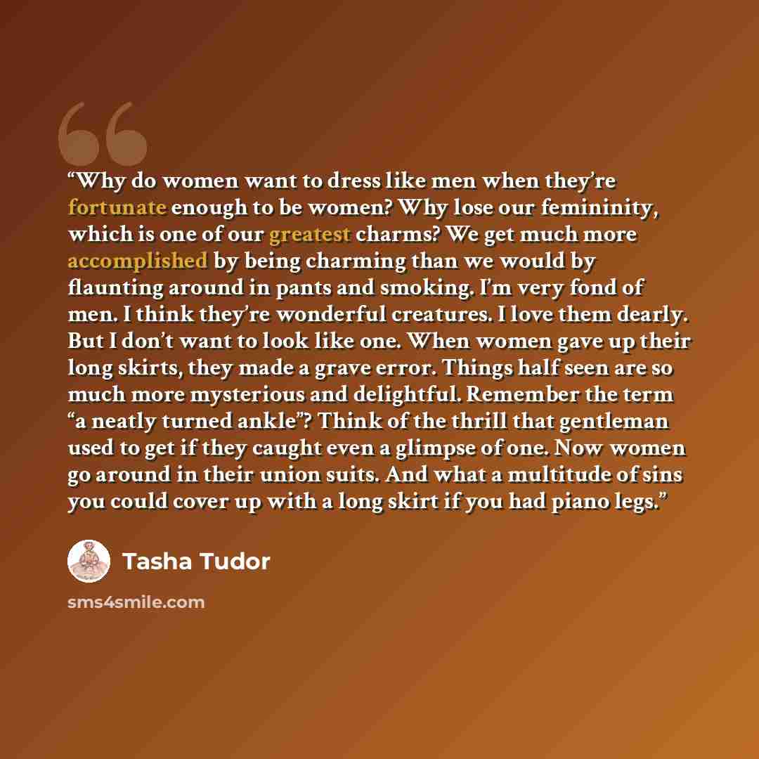 “Why do women want to dress like men when they’re fortunate enough to be women? Why lose our femininity, which is one of our greatest charms? We get much more accomplished by being charming than we would by flaunting around in pants and smoking. I’m very fond of men. I think they’re wonderful…” quote by Tasha Tudor