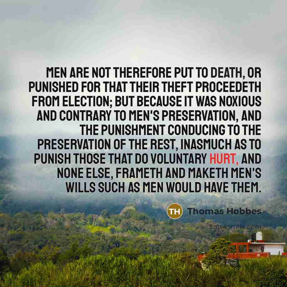 “Men are not therefore put to death, or punished for that their theft proceedeth from election; but because it was noxious and contrary to men's preservation, and the punishment conducing to the preservation of the rest, inasmuch as to punish those that do voluntary hurt, and none else, frameth and…” quote by Thomas Hobbes