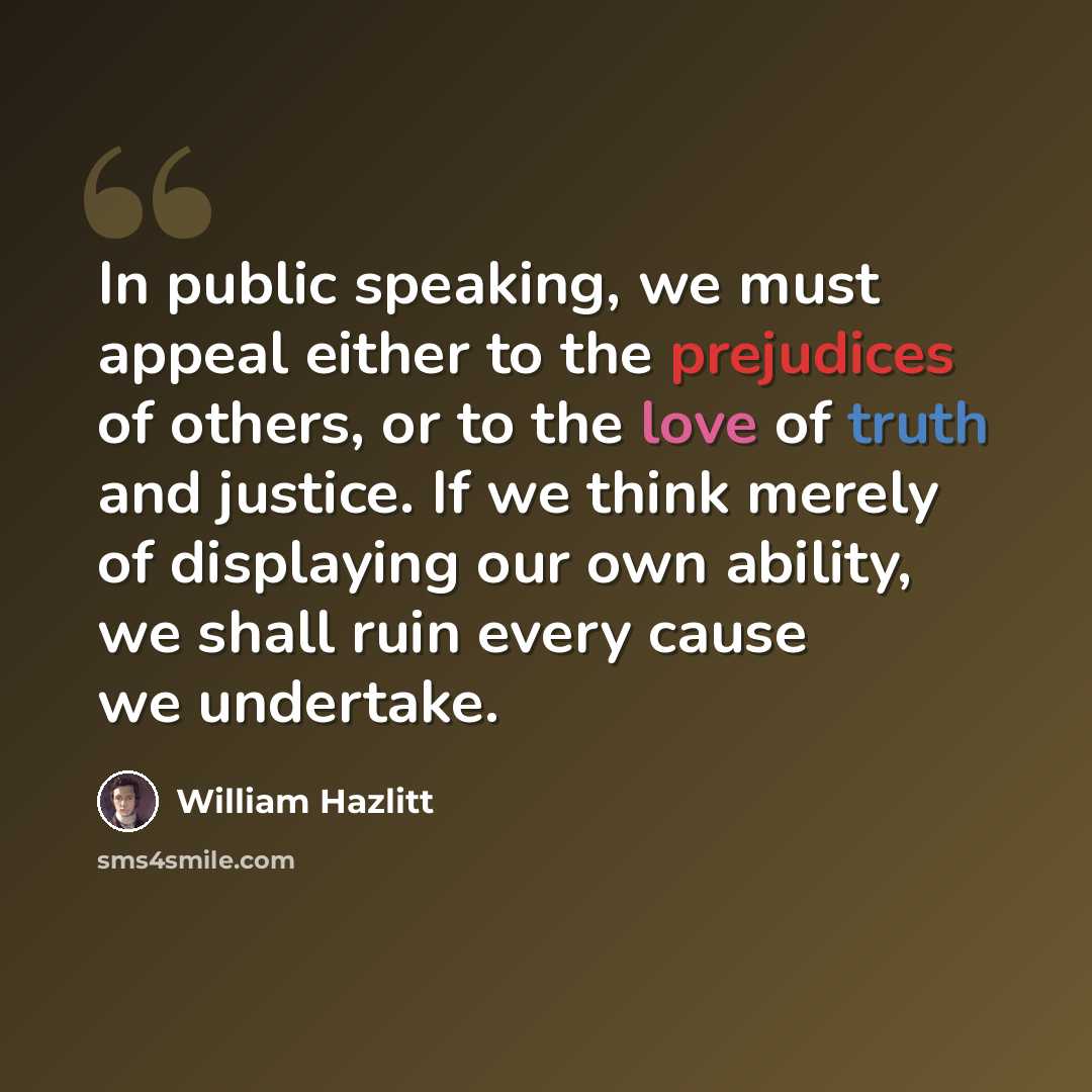 “In public speaking, we must appeal either to the prejudices of others, or to the love of truth and justice. If we think merely of displaying our own ability, we shall ruin every cause we undertake.” quote by William Hazlitt