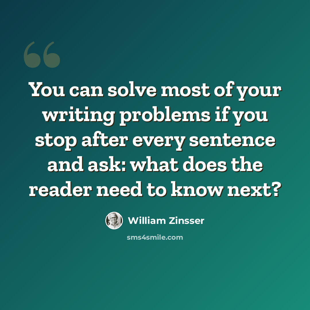 “You can solve most of your writing problems if you stop after every sentence and ask: what does the reader need to know next?” quote by William Zinsser