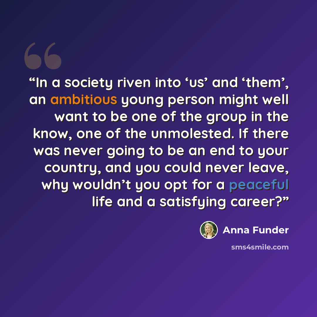“In a society riven into ‘us’ and ‘them’, an ambitious young person might well want to be one of the group in the know, one of the unmolested. If there was never going to be an end to your country, and you could never leave, why wouldn’t you opt for a peaceful life and a satisfying career?” quote by Anna Funder