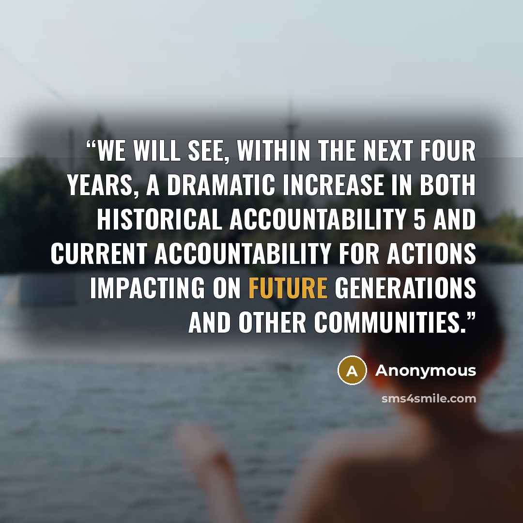 “We will see, within the next four years, a dramatic increase in both historical accountability 5 and current accountability for actions impacting on future generations and other communities.” quote by Anonymous