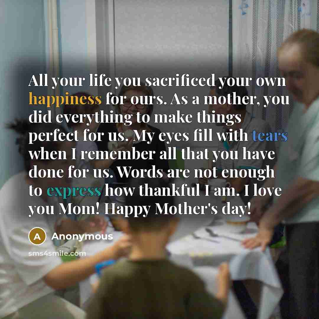 “All your life you sacrificed your own happiness for ours. As a mother, you did everything to make things perfect for us. My eyes fill with tears when I remember all that you have done for us. Words are not enough to express how thankful I am. I love you Mom! Happy Mother's day!” quote by Anonymous