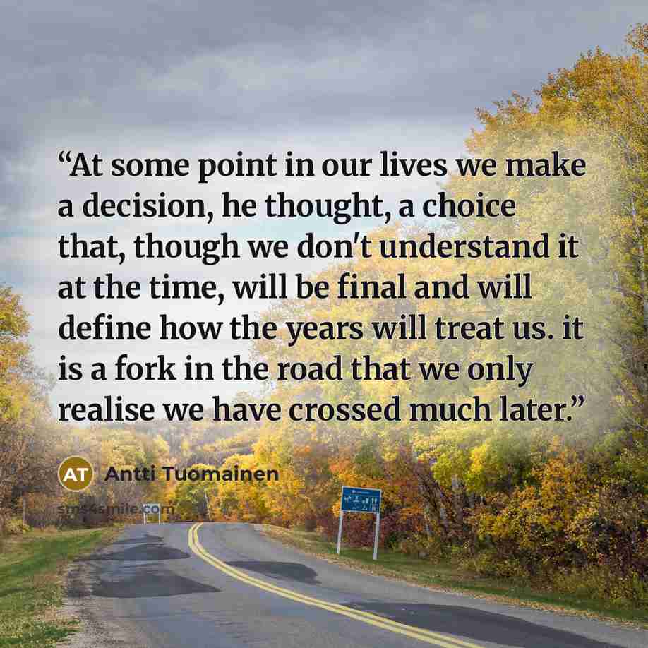 “At some point in our lives we make a decision, he thought, a choice that, though we don't understand it at the time, will be final and will define how the years will treat us. it is a fork in the road that we only realise we have crossed much later.” quote by Antti Tuomainen