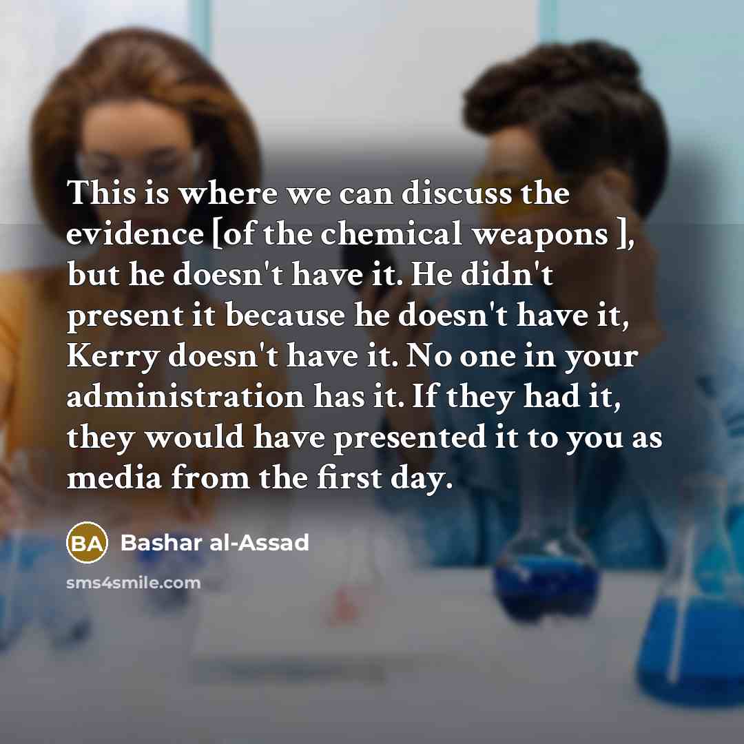 “This is where we can discuss the evidence [of the chemical weapons ], but he doesn't have it. He didn't present it because he doesn't have it, Kerry doesn't have it. No one in your administration has it. If they had it, they would have presented it to you as media from the first day.” quote by Bashar al-Assad