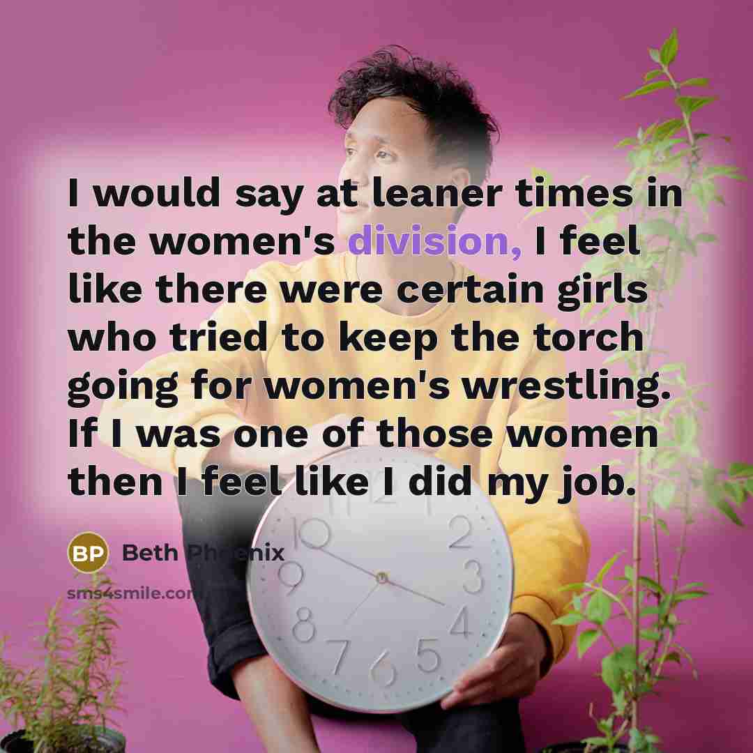 “I would say at leaner times in the women's division, I feel like there were certain girls who tried to keep the torch going for women's wrestling. If I was one of those women then I feel like I did my job.” quote by Beth Phoenix